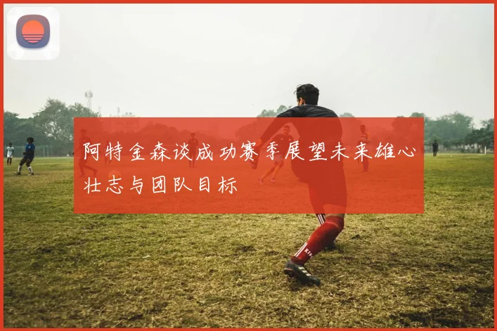 阿特金森谈成功赛季展望未来雄心壮志与团队目标