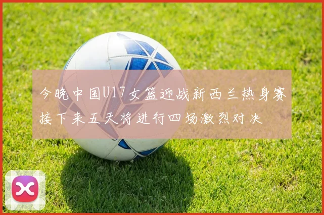 今晚中国U17女篮迎战新西兰热身赛接下来五天将进行四场激烈对决