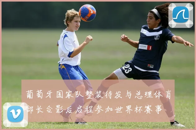 葡萄牙国家队整装待发与总理体育部长合影后启程参加世界杯赛事