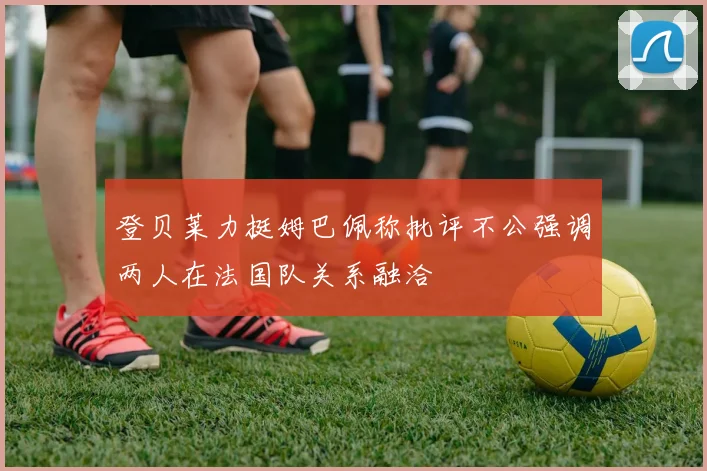 登贝莱力挺姆巴佩称批评不公强调两人在法国队关系融洽