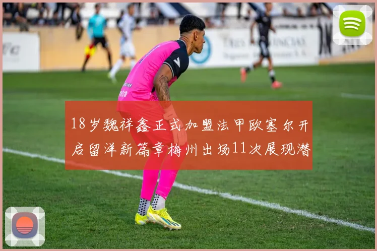 18岁魏祥鑫正式加盟法甲欧塞尔开启留洋新篇章梅州出场11次展现潜力