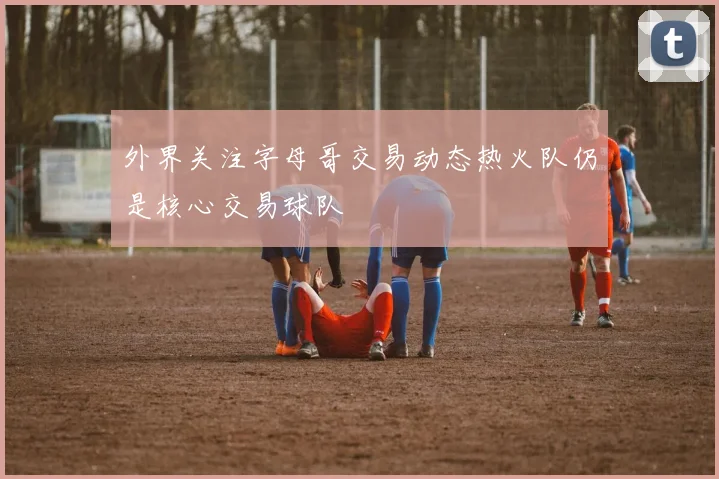 外界关注字母哥交易动态热火队仍是核心交易球队