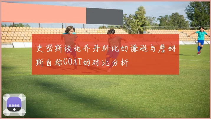 史密斯谈论乔丹科比的谦逊与詹姆斯自称GOAT的对比分析