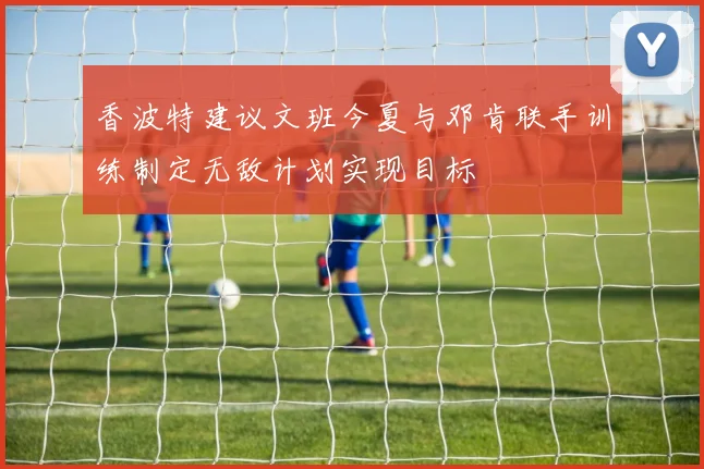 香波特建议文班今夏与邓肯联手训练制定无敌计划实现目标