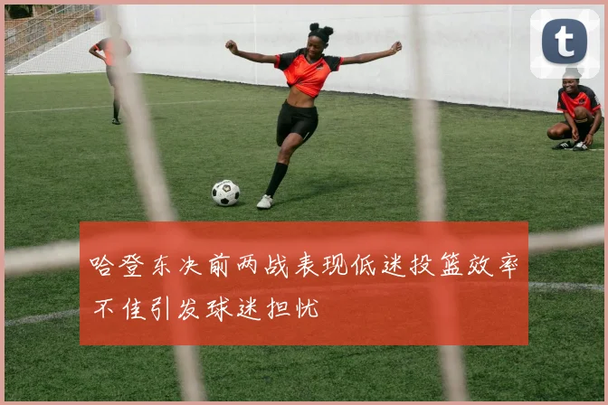 哈登东决前两战表现低迷投篮效率不佳引发球迷担忧