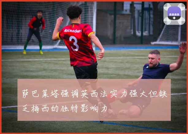萨巴莱塔强调英西法实力强大但缺乏梅西的独特影响力