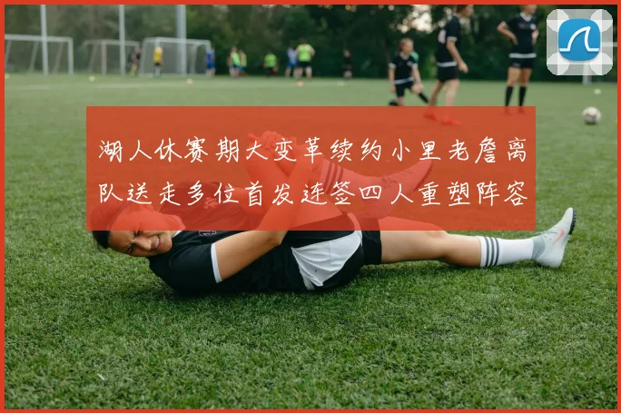 湖人休赛期大变革续约小里老詹离队送走多位首发连签四人重塑阵容