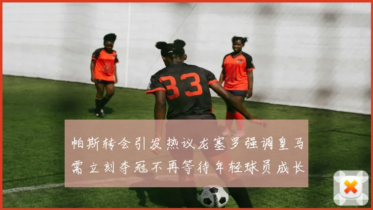 帕斯转会引发热议龙塞罗强调皇马需立刻夺冠不再等待年轻球员成长