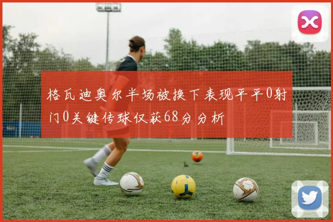 格瓦迪奥尔半场被换下表现平平0射门0关键传球仅获68分分析