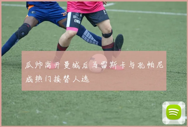 瓜帅离开曼城后马雷斯卡与孔帕尼成热门接替人选