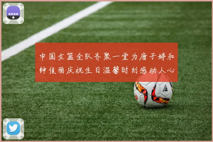 中国女篮全队齐聚一堂为唐子婷和钟佳丽庆祝生日温馨时刻感动人心
