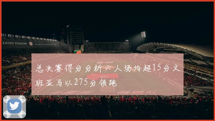 总决赛得分分析六人场均超15分文班亚马以275分领跑