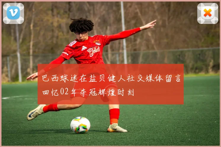 巴西球迷在盐贝健人社交媒体留言回忆02年夺冠辉煌时刻