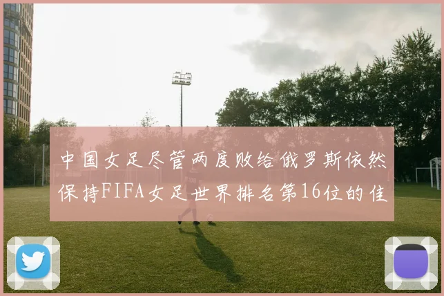 中国女足尽管两度败给俄罗斯依然保持FIFA女足世界排名第16位的佳绩