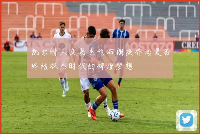 凯尔特人交易杰伦布朗换乔治是否终结双杰时代的辉煌梦想