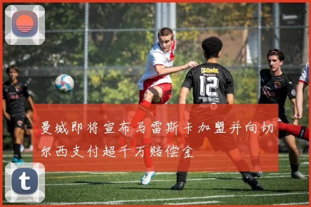 曼城即将宣布马雷斯卡加盟并向切尔西支付超千万赔偿金