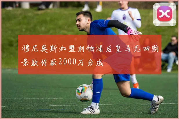 穆尼奥斯加盟利物浦后皇马无回购条款将获2000万分成