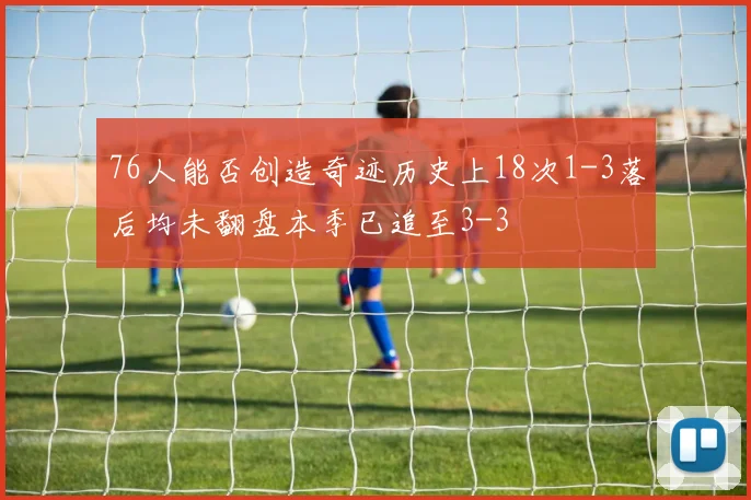 76人能否创造奇迹历史上18次1-3落后均未翻盘本季已追至3-3
