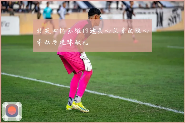 好友回忆苏维门迪关心父亲的暖心举动与进球献礼