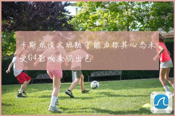 卡斯尔谈文班防守能力称其心态未受G4影响表现出色