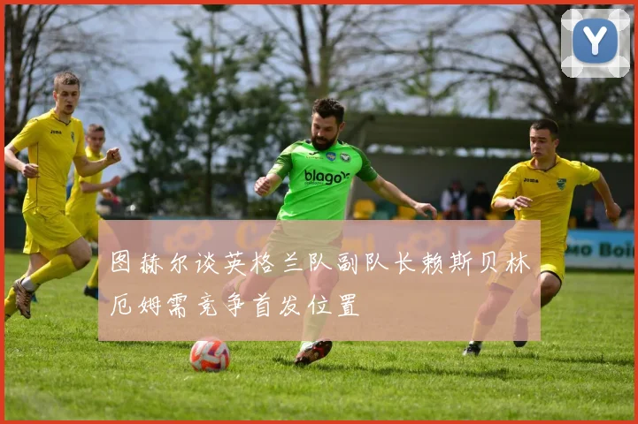 图赫尔谈英格兰队副队长赖斯贝林厄姆需竞争首发位置