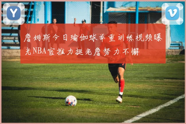 詹姆斯今日瑜伽球举重训练视频曝光NBA官推力挺老詹努力不懈