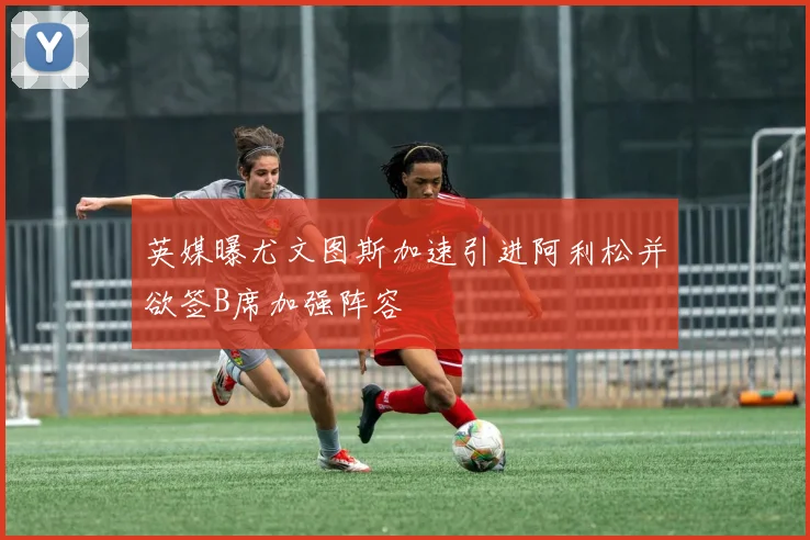 英媒曝尤文图斯加速引进阿利松并欲签B席加强阵容