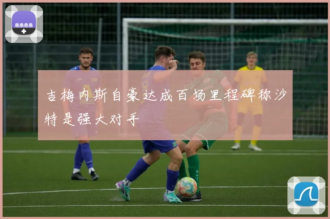 吉梅内斯自豪达成百场里程碑称沙特是强大对手